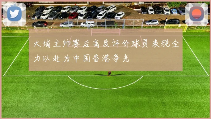 大埔主帅赛后高度评价球员表现全力以赴为中国香港争光