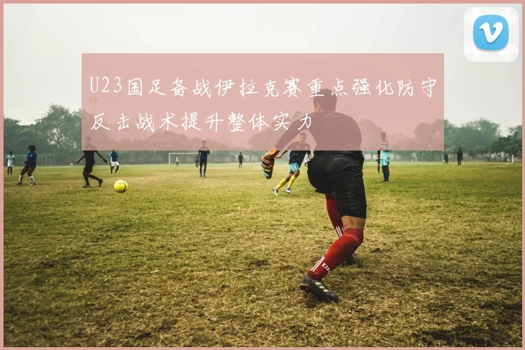 U23国足备战伊拉克赛重点强化防守反击战术提升整体实力