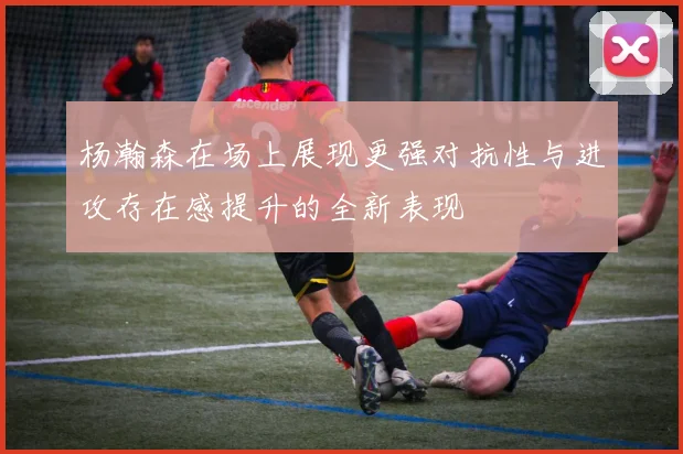 杨瀚森在场上展现更强对抗性与进攻存在感提升的全新表现