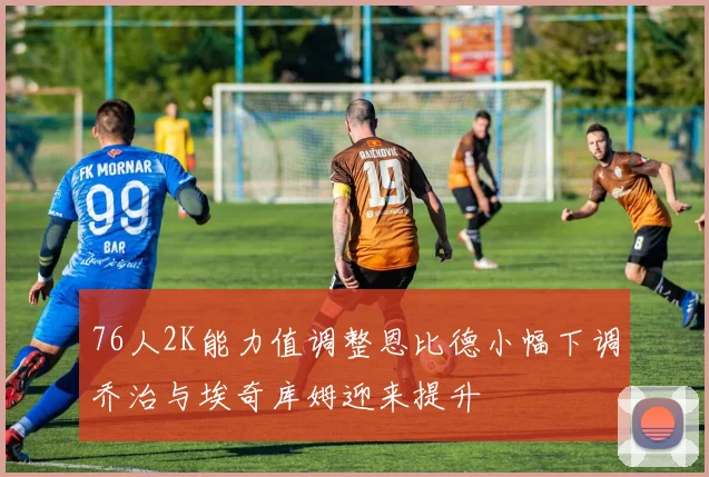 76人2K能力值调整恩比德小幅下调乔治与埃奇库姆迎来提升