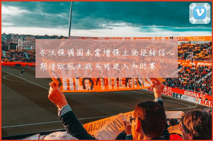 齐沃强调国米需增强主场逆转信心期待欧冠决战或将进入加时赛
