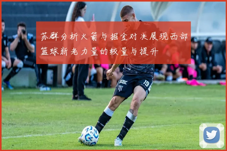 苏群分析火箭与掘金对决展现西部篮球新老力量的较量与提升