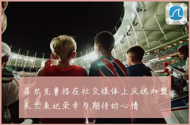 菲尔克鲁格在社交媒体上庆祝加盟米兰表达荣幸与期待的心情
