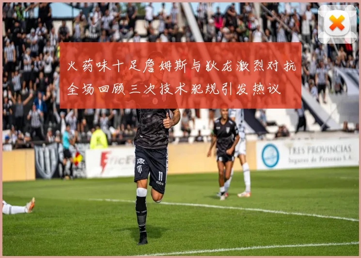 火药味十足詹姆斯与狄龙激烈对抗全场回顾三次技术犯规引发热议