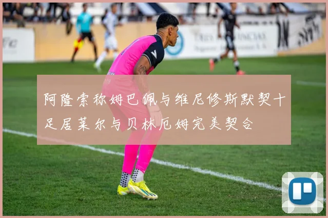 阿隆索称姆巴佩与维尼修斯默契十足居莱尔与贝林厄姆完美契合