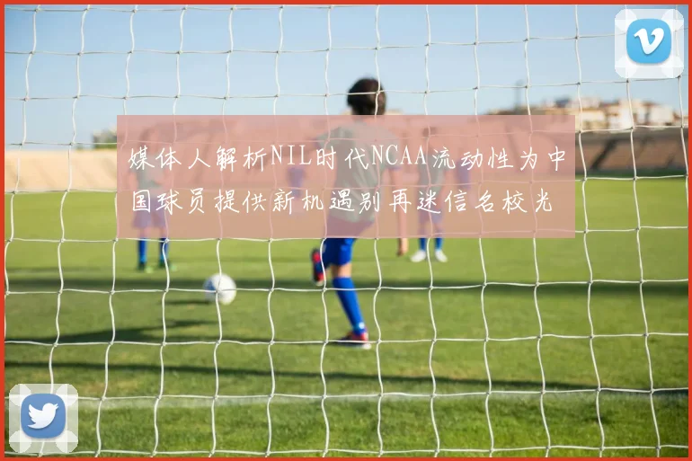 媒体人解析NIL时代NCAA流动性为中国球员提供新机遇别再迷信名校光环