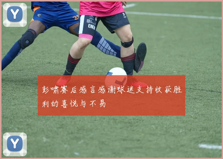 彭啸赛后感言感谢球迷支持收获胜利的喜悦与不易