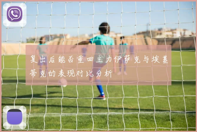 复出后能否重回主力伊萨克与埃基蒂克的表现对比分析