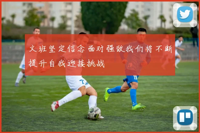 文班坚定信念面对强敌我们将不断提升自我迎接挑战