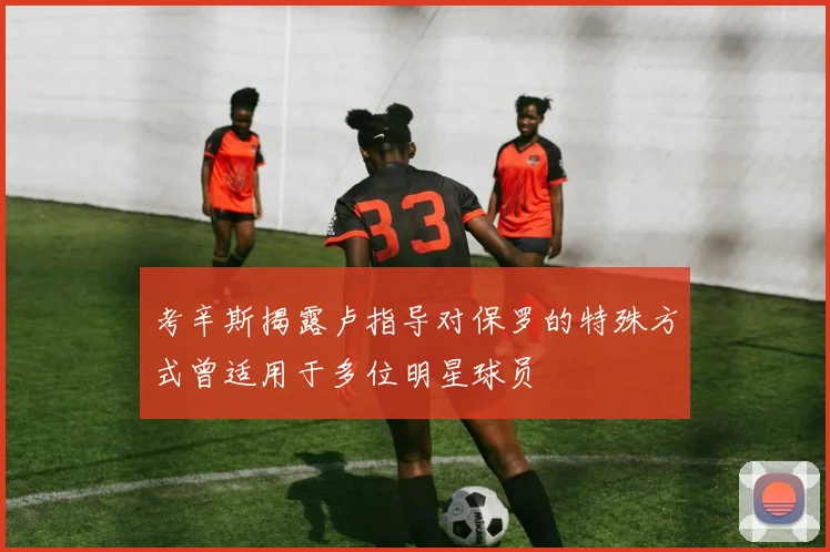 考辛斯揭露卢指导对保罗的特殊方式曾适用于多位明星球员