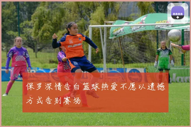 保罗深情告白篮球热爱不愿以遗憾方式告别赛场