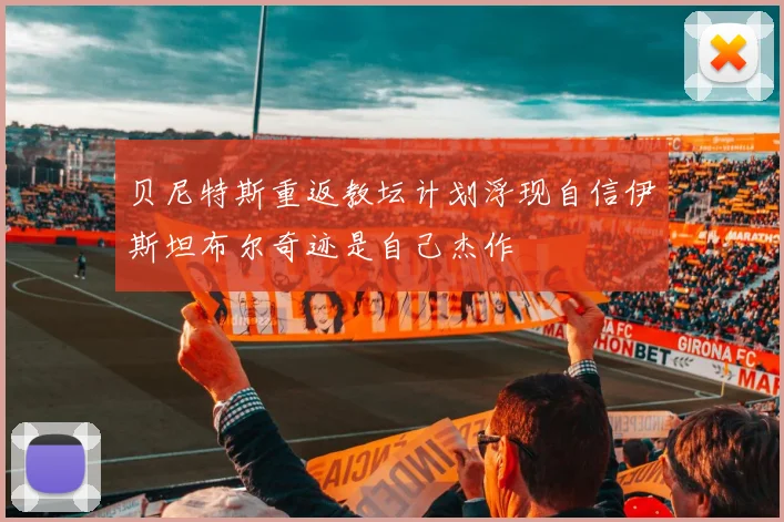 贝尼特斯重返教坛计划浮现自信伊斯坦布尔奇迹是自己杰作