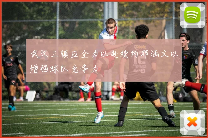 武汉三镇应全力以赴续约邓涵文以增强球队竞争力