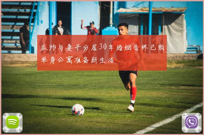 瓜帅与妻子分居30年婚姻告终已购单身公寓准备新生活