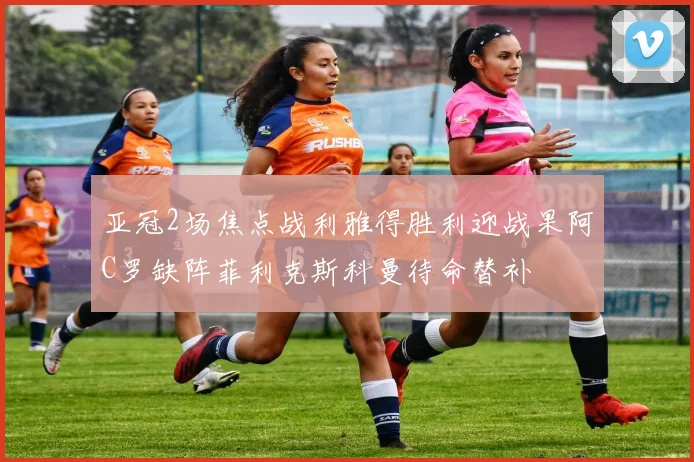 亚冠2场焦点战利雅得胜利迎战果阿C罗缺阵菲利克斯科曼待命替补