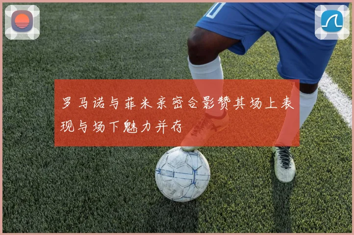 罗马诺与菲米亲密合影赞其场上表现与场下魅力并存