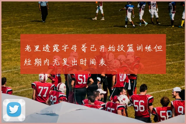 老里透露字母哥已开始投篮训练但短期内无复出时间表