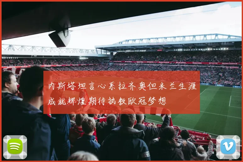 内斯塔坦言心系拉齐奥但米兰生涯成就辉煌期待执教欧冠梦想