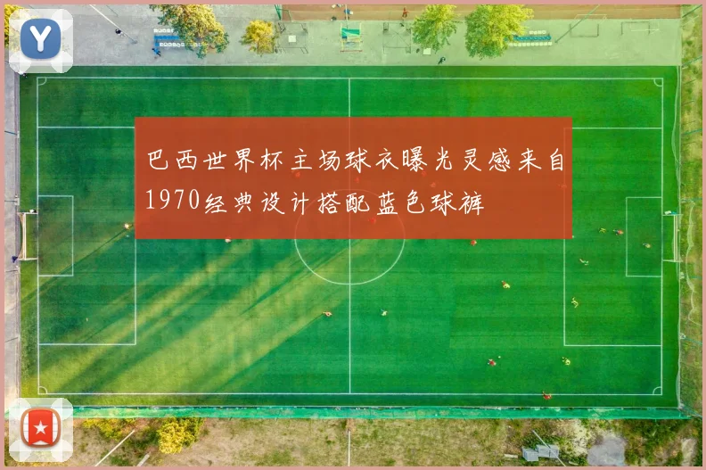 巴西世界杯主场球衣曝光灵感来自1970经典设计搭配蓝色球裤