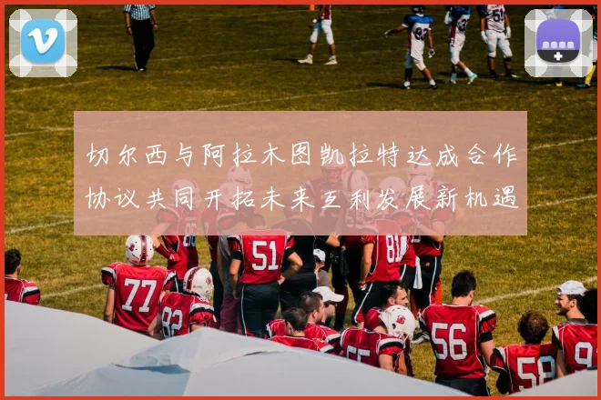 切尔西与阿拉木图凯拉特达成合作协议共同开拓未来互利发展新机遇