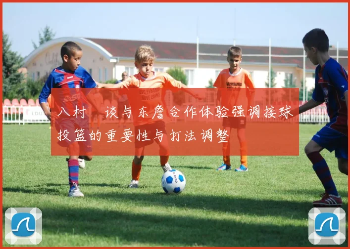 八村塁谈与东詹合作体验强调接球投篮的重要性与打法调整