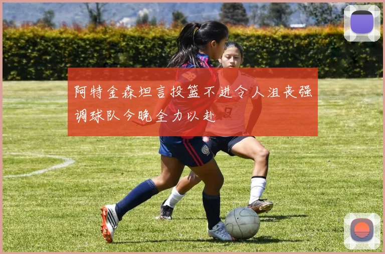 阿特金森坦言投篮不进令人沮丧强调球队今晚全力以赴