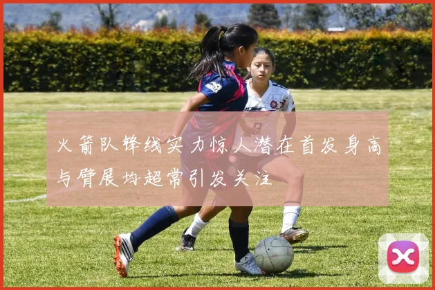 火箭队锋线实力惊人潜在首发身高与臂展均超常引发关注