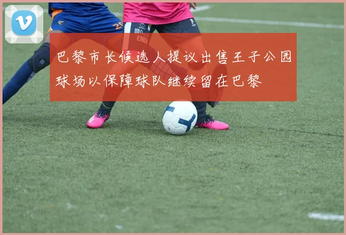 巴黎市长候选人提议出售王子公园球场以保障球队继续留在巴黎