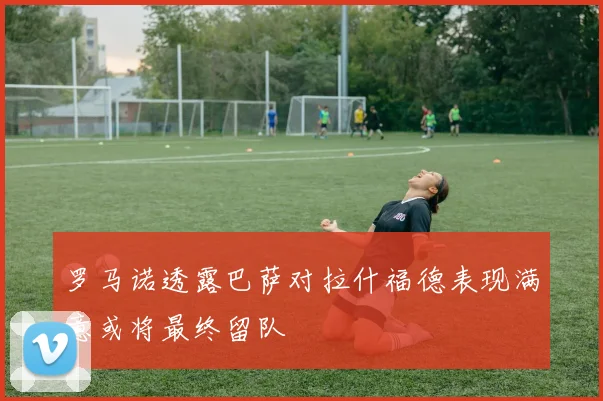 罗马诺透露巴萨对拉什福德表现满意或将最终留队