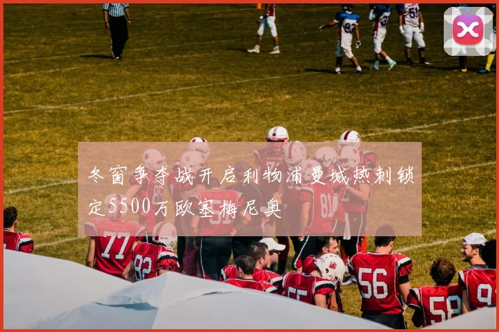 冬窗争夺战开启利物浦曼城热刺锁定5500万欧塞梅尼奥