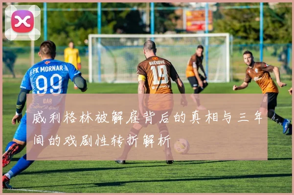 威利格林被解雇背后的真相与三年间的戏剧性转折解析