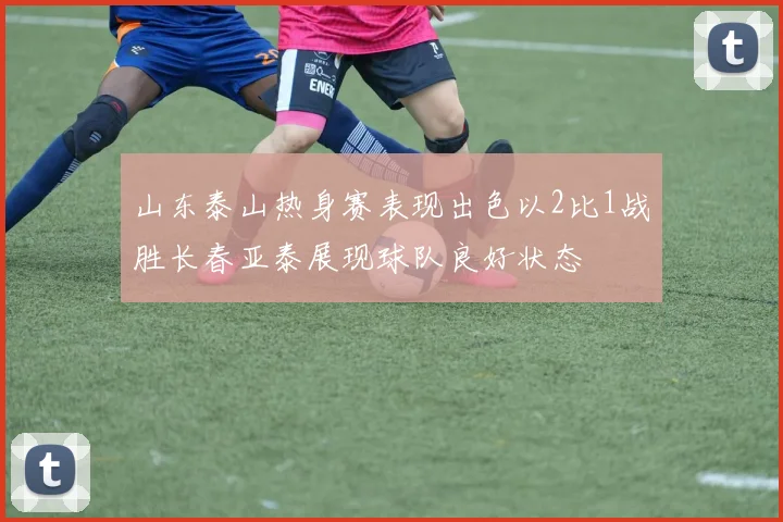 山东泰山热身赛表现出色以2比1战胜长春亚泰展现球队良好状态