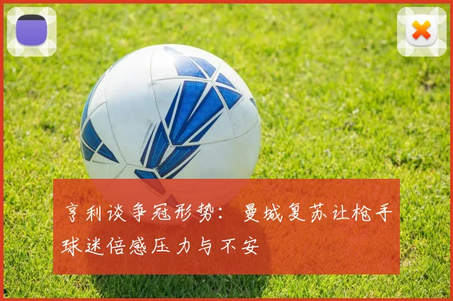 亨利谈争冠形势：曼城复苏让枪手球迷倍感压力与不安