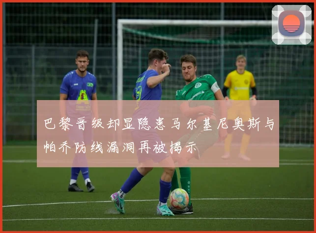 巴黎晋级却显隐患马尔基尼奥斯与帕乔防线漏洞再被揭示