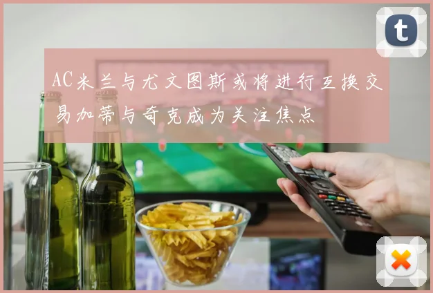 AC米兰与尤文图斯或将进行互换交易加蒂与奇克成为关注焦点